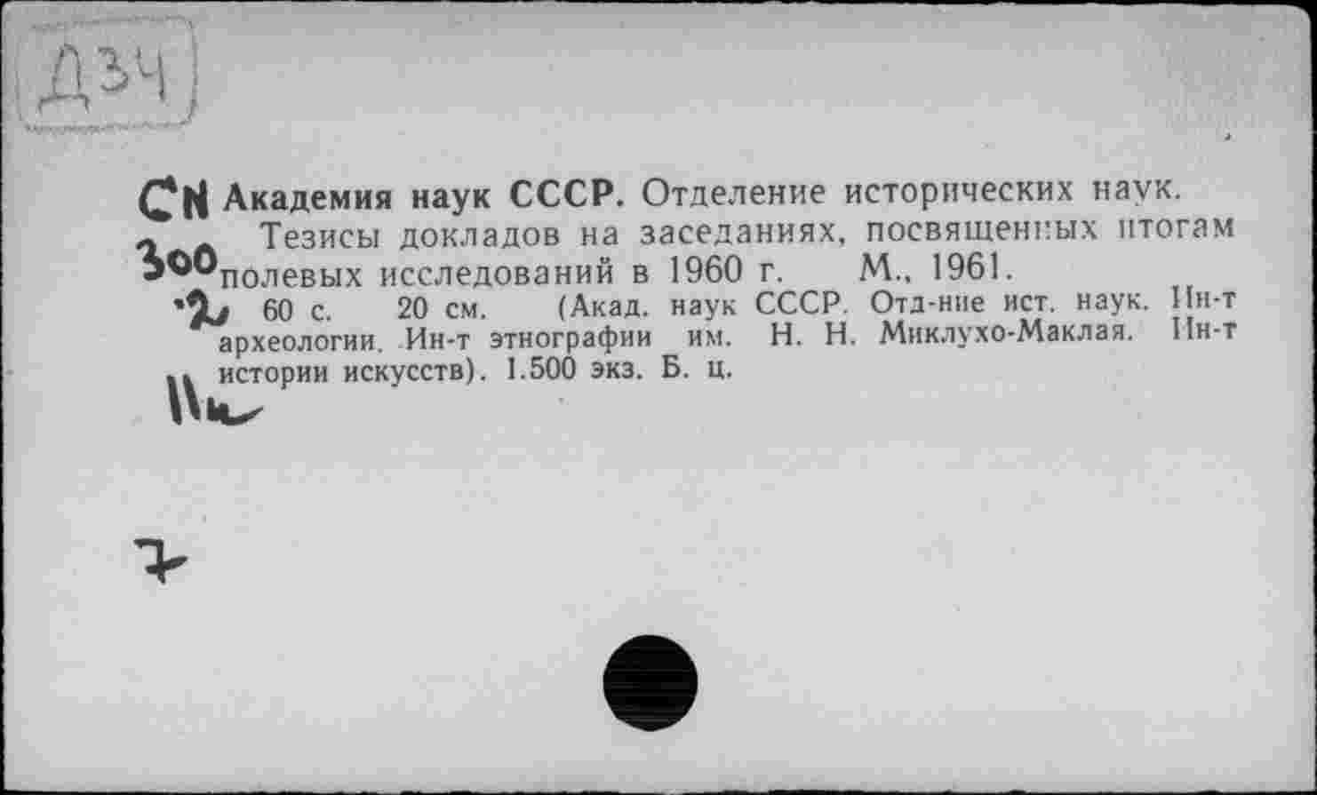 ﻿Академия наук СССР. Отделение исторических наук.
л Л Тезисы докладов на заседаниях, посвященных итогам Ь^®полевых исследований в 1960 г. М., 1961.
•Û/ 60 с. 20 см. (Акад, наук СССР. Отд-ние ист. наук, ин-т археологии. Ин-т этнографии им. H. Н. Миклухо-Маклая. Ин-т .. истории искусств). 1.500 экз. Б. ц.